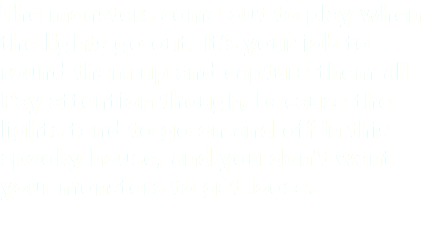 The monsters come out to play when the lights go out. It’s your job to round them up and capture them all. Pay attention though, because the lights tend to go on and off in this spooky house, and you don’t want your monsters to get loose.