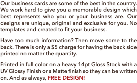 Our business cards are some of the best in the country. We work hard to give you a memorable design which best represents who you or your business are. Our designs are unique, original and exclusive for you. No templates and created to fit your business. Have too much information? Then move some to the back. There is only a $5 charge for having the back side printed no matter the quantity. Printed in full color on a heavy 14pt Gloss Stock with a UV Glossy Finish or a Matte finish so they can be written on. And as always, FREE DESIGN!